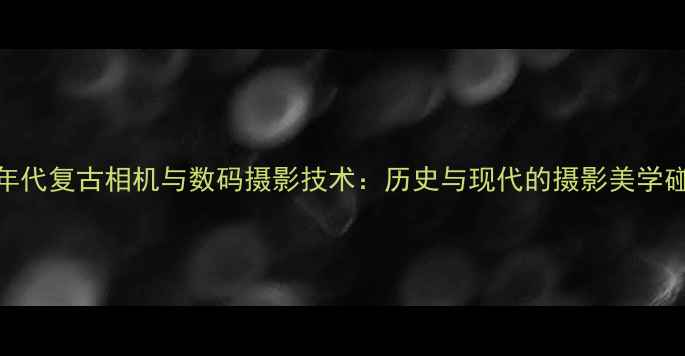 60年代复古相机与数码摄影技术历史与现代的摄影美学碰撞