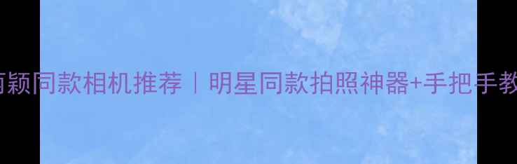 赵丽颖同款相机推荐明星同款拍照神器手把手教学
