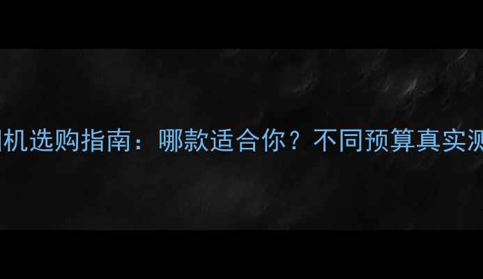 佳能数码相机选购指南哪款适合你不同预算真实测评与推荐