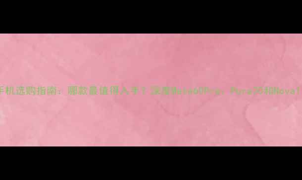 华为手机选购指南哪款最值得入手深度Mate60ProPura70和Nova11Pro