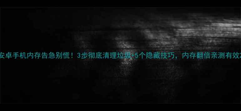 安卓手机内存告急别慌3步彻底清理垃圾5个隐藏技巧内存翻倍亲测有效