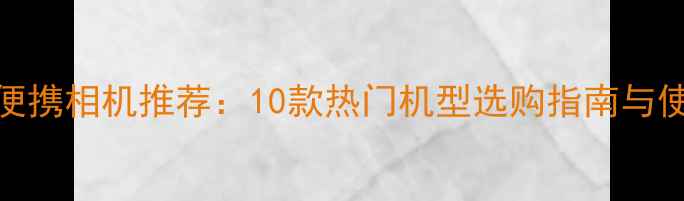 度最佳便携相机推荐10款热门机型选购指南与使用评测