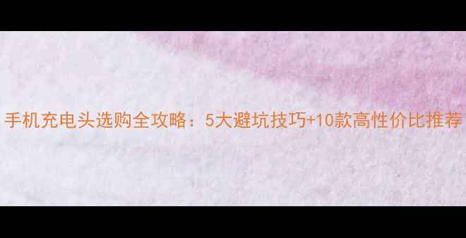 图片 手机充电头选购全攻略：5大避坑技巧+10款高性价比推荐