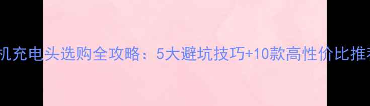 手机充电头选购全攻略5大避坑技巧10款高性价比推荐