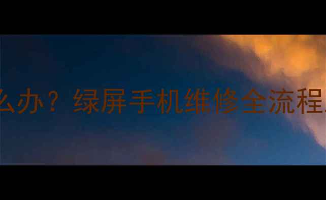 手机屏幕泛绿怎么办绿屏手机维修全流程及选购避坑指南
