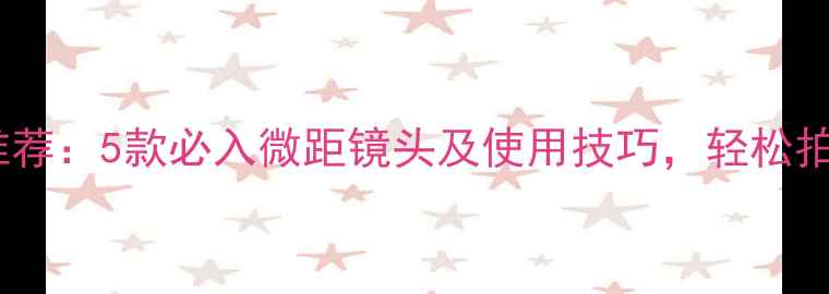 手机摄影配件推荐5款必入微距镜头及使用技巧轻松拍出专业级照片