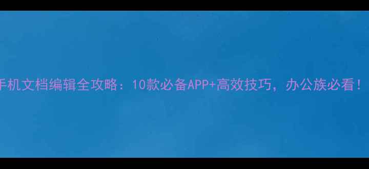 手机文档编辑全攻略10款必备APP高效技巧办公族必看