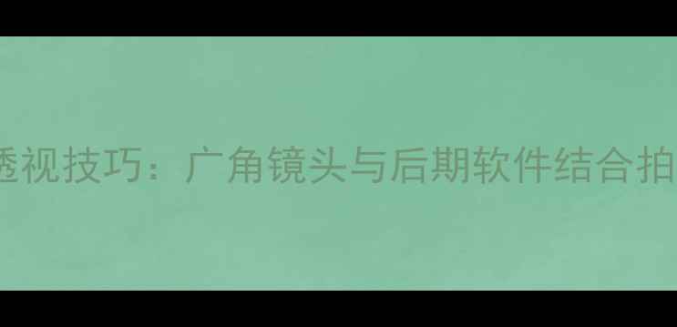 数码相机摄影透视技巧广角镜头与后期软件结合拍出电影感画面