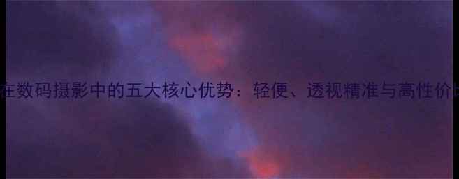 旁轴相机在数码摄影中的五大核心优势轻便透视精准与高性价比全指南