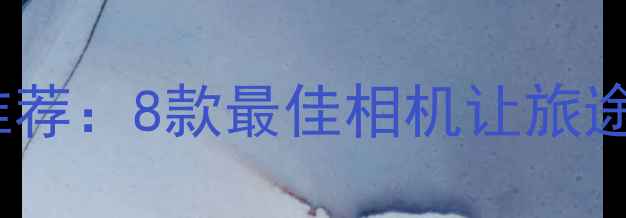 旅行摄影神器推荐8款最佳相机让旅途瞬间变大片