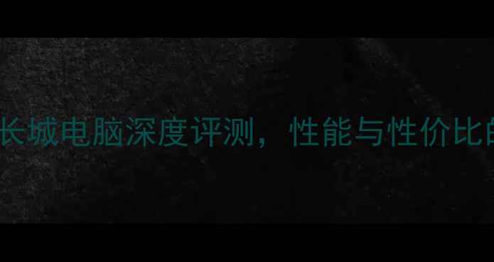 最佳选择长城电脑深度评测性能与性价比的完美平衡