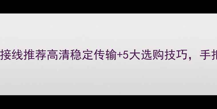 最新款手机电视连接线推荐高清稳定传输5大选购技巧手把手教你选对线