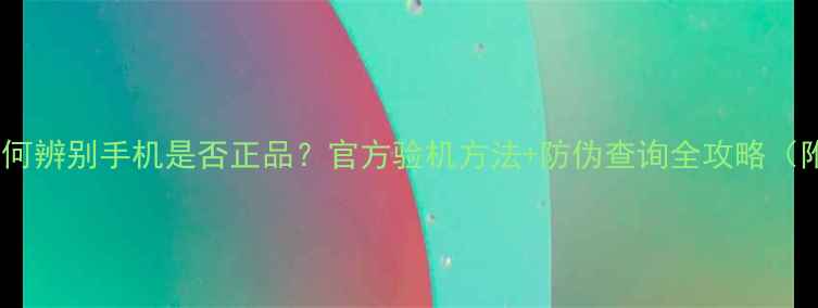 图片 最新版如何辨别手机是否正品？官方验机方法+防伪查询全攻略（附图解）1