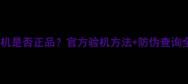 最新版如何辨别手机是否正品官方验机方法防伪查询全攻略附图解