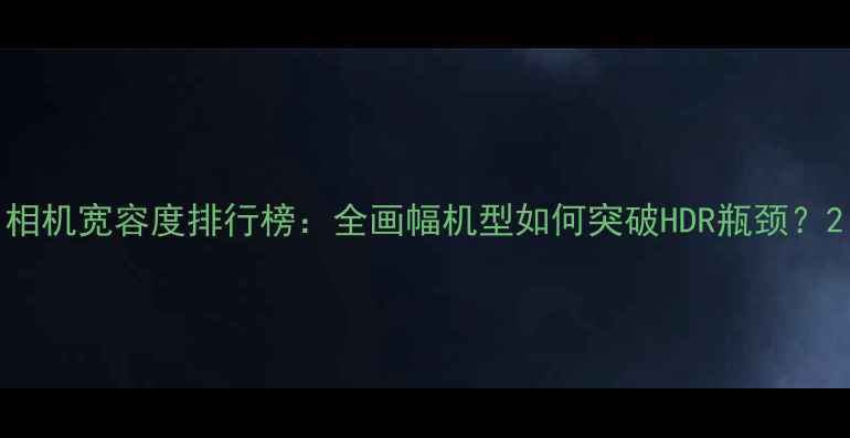 相机宽容度排行榜全画幅机型如何突破HDR瓶颈