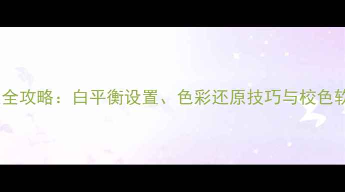 相机颜色校正全攻略白平衡设置色彩还原技巧与校色软件使用指南