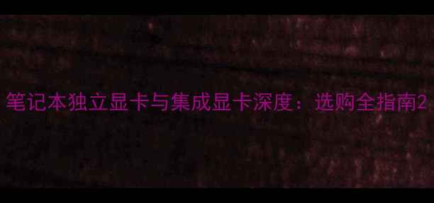 笔记本独立显卡与集成显卡深度选购全指南