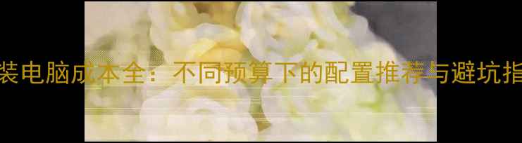 组装电脑成本全不同预算下的配置推荐与避坑指南