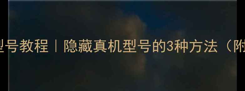 修改手机型号教程隐藏真机型号的3种方法附风险提示