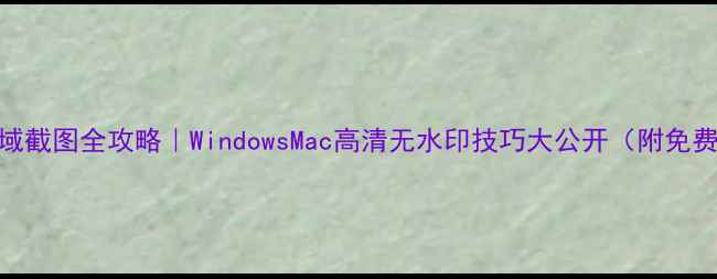 电脑区域截图全攻略WindowsMac高清无水印技巧大公开附免费软件推荐