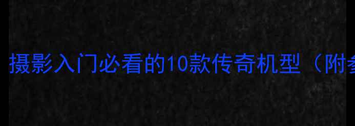 佳能经典相机推荐摄影入门必看的10款传奇机型附参数对比选购指南