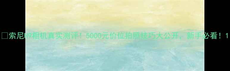 索尼H9相机真实测评5000元价位拍照技巧大公开新手必看
