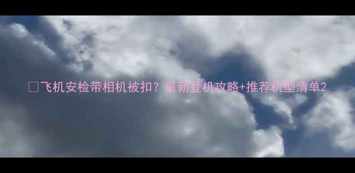 飞机安检带相机被扣最新登机攻略推荐机型清单